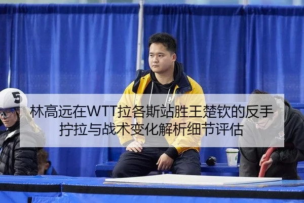 林高远在WTT拉各斯站胜王楚钦的反手拧拉与战术变化解析细节评估